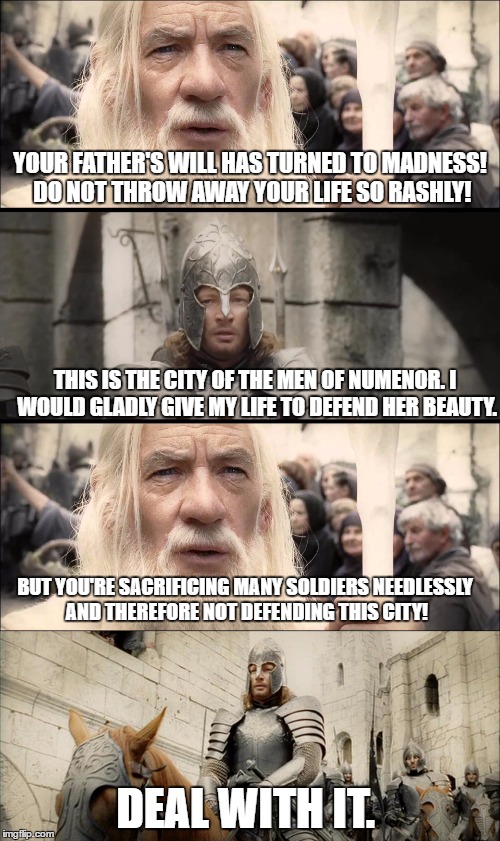 Faramir's reasoning behind trying to defend Minas Tirith is questionable.  | YOUR FATHER'S WILL HAS TURNED TO MADNESS! DO NOT THROW AWAY YOUR LIFE SO RASHLY! THIS IS THE CITY OF THE MEN OF NUMENOR. I WOULD GLADLY GIVE MY LIFE TO DEFEND HER BEAUTY. BUT YOU'RE SACRIFICING MANY SOLDIERS NEEDLESSLY AND THEREFORE NOT DEFENDING THIS CITY! DEAL WITH IT. | image tagged in lord of the rings,the lord of the rings,confused gandalf,gandalf,sacrifice,deal with it | made w/ Imgflip meme maker