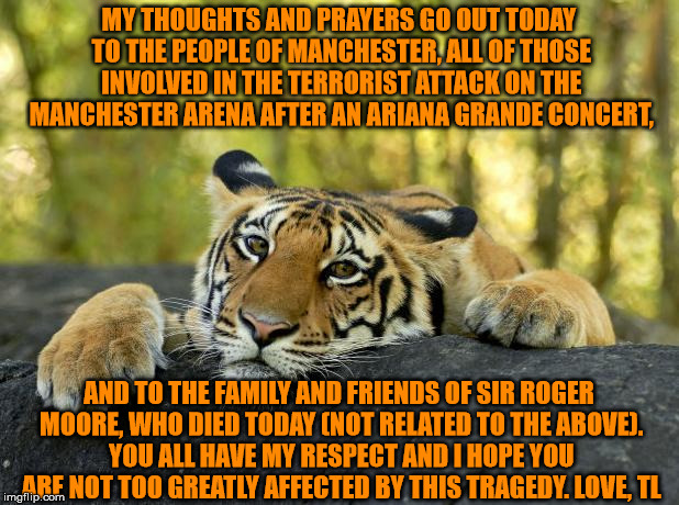 Things like this should not be happening, but they are. My love goes out to anyone who has been affected in any way by this. |  MY THOUGHTS AND PRAYERS GO OUT TODAY TO THE PEOPLE OF MANCHESTER, ALL OF THOSE INVOLVED IN THE TERRORIST ATTACK ON THE MANCHESTER ARENA AFTER AN ARIANA GRANDE CONCERT, AND TO THE FAMILY AND FRIENDS OF SIR ROGER MOORE, WHO DIED TODAY (NOT RELATED TO THE ABOVE). YOU ALL HAVE MY RESPECT AND I HOPE YOU ARE NOT TOO GREATLY AFFECTED BY THIS TRAGEDY. LOVE, TL | image tagged in confession tiger,manchester,terrorists,roger moore,death,love | made w/ Imgflip meme maker
