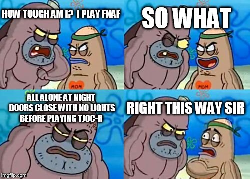 How Tough Are You Meme | SO WHAT; HOW TOUGH AM I?
 I PLAY FNAF; ALL ALONE AT NIGHT DOORS CLOSE WITH NO LIGHTS BEFORE PLAYING TJOC-R; RIGHT THIS WAY SIR | image tagged in memes,how tough are you | made w/ Imgflip meme maker