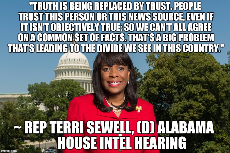 Sewell: Truth being replaced by trustHouse Intel Hearing, May 23 2017 | "TRUTH IS BEING REPLACED BY TRUST. PEOPLE TRUST THIS PERSON OR THIS NEWS SOURCE, EVEN IF IT ISN’T OBJECTIVELY TRUE; SO WE CAN’T ALL AGREE ON A COMMON SET OF FACTS. THAT’S A BIG PROBLEM THAT’S LEADING TO THE DIVIDE WE SEE IN THIS COUNTRY."; ~ REP TERRI SEWELL, (D) ALABAMA
     HOUSE INTEL HEARING | image tagged in sen terri sewell,house intel hearing,russia,investigation,donald trump,2016 election | made w/ Imgflip meme maker