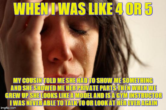 First World Problems Meme | WHEN I WAS LIKE 4 OR 5 MY COUSIN TOLD ME SHE HAD TO SHOW ME SOMETHING AND SHE SHOWED ME HER PRIVATE PARTS THEN WHEN WE GREW UP SHE LOOKS LIK | image tagged in memes,first world problems | made w/ Imgflip meme maker