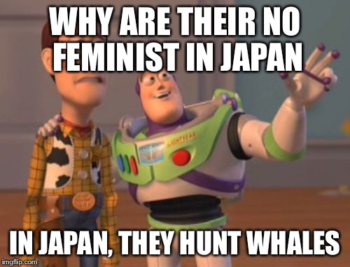 X, X Everywhere Meme | WHY ARE THEIR NO FEMINIST IN JAPAN; IN JAPAN, THEY HUNT WHALES | image tagged in memes,x x everywhere | made w/ Imgflip meme maker