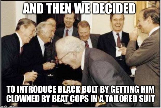Politicians Laughing | AND THEN WE DECIDED; TO INTRODUCE BLACK BOLT BY GETTING HIM CLOWNED BY BEAT COPS IN A TAILORED SUIT | image tagged in politicians laughing | made w/ Imgflip meme maker