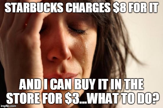 First World Problems Meme | STARBUCKS CHARGES $8 FOR IT AND I CAN BUY IT IN THE STORE FOR $3...WHAT TO DO? | image tagged in memes,first world problems | made w/ Imgflip meme maker