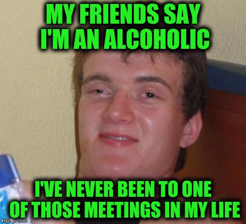 10 Guy Meme | MY FRIENDS SAY I'M AN ALCOHOLIC; I'VE NEVER BEEN TO ONE OF THOSE MEETINGS IN MY LIFE | image tagged in memes,10 guy | made w/ Imgflip meme maker