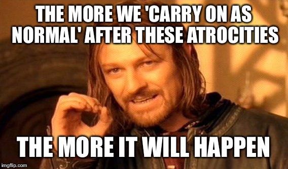 One Does Not Simply Meme | THE MORE WE 'CARRY ON AS NORMAL' AFTER THESE ATROCITIES; THE MORE IT WILL HAPPEN | image tagged in memes,one does not simply | made w/ Imgflip meme maker