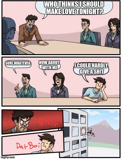 Boardroom Meeting Suggestion Meme | WHO THINKS I SHOULD MAKE LOVE TONIGHT? SURE,WHATEVER; HOW ABOUT WITH ME; I COULD HARDLY GIVE A SHIT | image tagged in memes,boardroom meeting suggestion | made w/ Imgflip meme maker