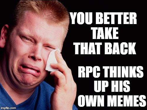 cry | YOU BETTER TAKE THAT BACK RPC THINKS UP HIS OWN MEMES | image tagged in cry | made w/ Imgflip meme maker