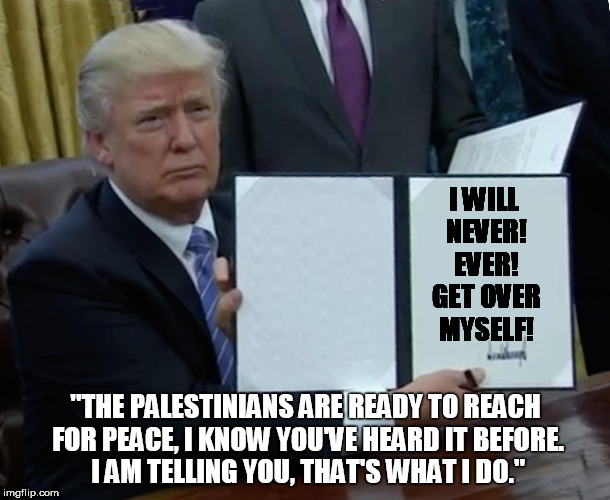 Trump Bill Signing Meme | I WILL     NEVER!     EVER!     GET OVER     MYSELF! "THE PALESTINIANS ARE READY TO REACH FOR PEACE, I KNOW YOU'VE HEARD IT BEFORE. I AM TELLING YOU, THAT'S WHAT I DO." | image tagged in trump bill signing | made w/ Imgflip meme maker