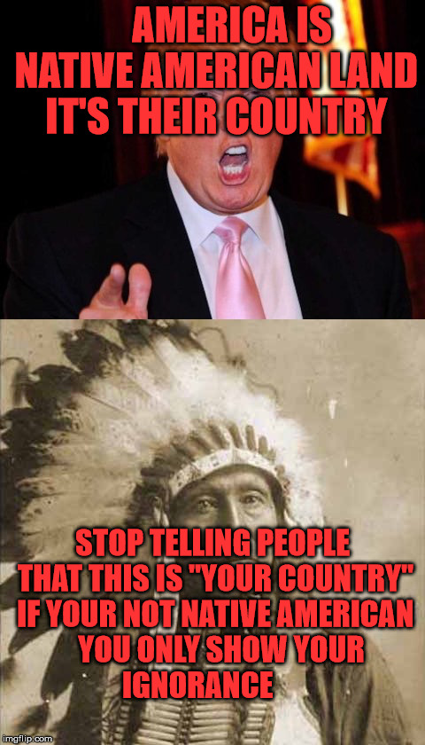 Donald Trump and Native American | AMERICA IS NATIVE AMERICAN LAND IT'S THEIR COUNTRY; STOP TELLING PEOPLE THAT THIS IS "YOUR COUNTRY" IF YOUR NOT NATIVE AMERICAN   YOU ONLY SHOW YOUR     IGNORANCE | image tagged in donald trump and native american | made w/ Imgflip meme maker