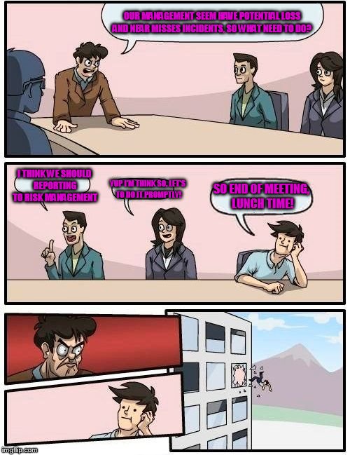 Boardroom Meeting Suggestion Meme | OUR MANAGEMENT SEEM HAVE POTENTIAL LOSS AND NEAR MISSES INCIDENTS, SO WHAT NEED TO DO? I THINK WE SHOULD REPORTING TO RISK MANAGEMENT; SO END OF MEETING, LUNCH TIME! YUP I'M THINK SO, LET'S TO DO IT PROMPTLY! | image tagged in memes,boardroom meeting suggestion | made w/ Imgflip meme maker