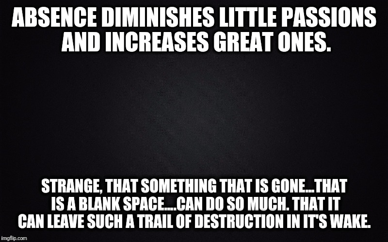 Plain black | ABSENCE DIMINISHES LITTLE PASSIONS AND INCREASES GREAT ONES. STRANGE, THAT SOMETHING THAT IS GONE...THAT IS A BLANK SPACE....CAN DO SO MUCH. THAT IT CAN LEAVE SUCH A TRAIL OF DESTRUCTION IN IT'S WAKE. | image tagged in plain black | made w/ Imgflip meme maker