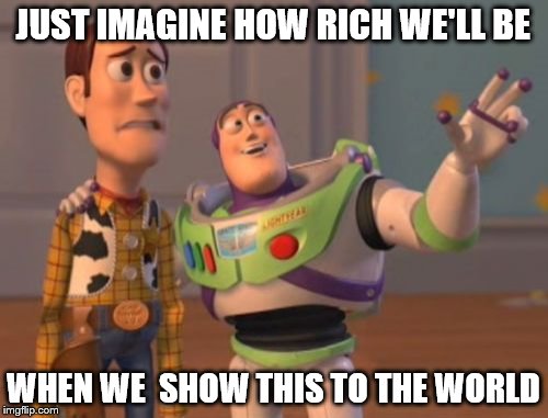 Business Men | JUST IMAGINE HOW RICH WE'LL BE WHEN WE  SHOW THIS TO THE WORLD | image tagged in memes,x x everywhere | made w/ Imgflip meme maker