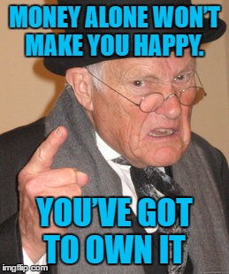 Back In My Day Meme | MONEY ALONE WON’T MAKE YOU HAPPY. YOU’VE GOT TO OWN IT | image tagged in memes,back in my day | made w/ Imgflip meme maker