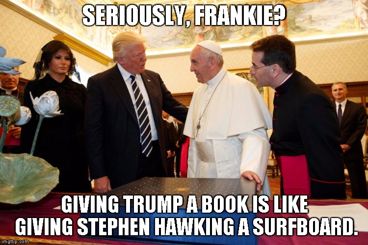 SERIOUSLY, FRANKIE? GIVING TRUMP A BOOK IS LIKE GIVING STEPHEN HAWKING A SURFBOARD. | image tagged in trump,donald trump,pope,pope francis,gift exchange,seriously | made w/ Imgflip meme maker