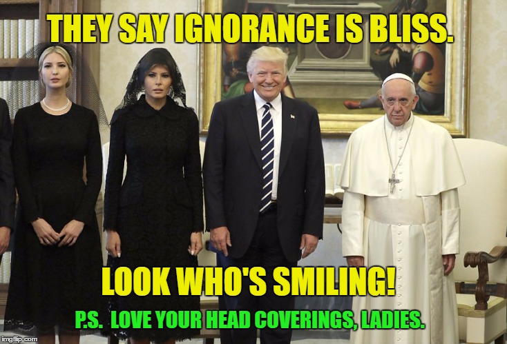 The Pope is Only Human | THEY SAY IGNORANCE IS BLISS. LOOK WHO'S SMILING! P.S.  LOVE YOUR HEAD COVERINGS, LADIES. | image tagged in trump,pope | made w/ Imgflip meme maker