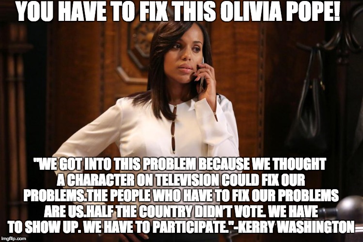 You have to fix this Olivia Pope! | YOU HAVE TO FIX THIS OLIVIA POPE! "WE GOT INTO THIS PROBLEM BECAUSE WE THOUGHT A CHARACTER ON TELEVISION COULD FIX OUR PROBLEMS.THE PEOPLE WHO HAVE TO FIX OUR PROBLEMS ARE US.HALF THE COUNTRY DIDN’T VOTE. WE HAVE TO SHOW UP. WE HAVE TO PARTICIPATE."-KERRY WASHINGTON | image tagged in olivia pope,kerry washington,scandal,democracy,vote,reality vs tv | made w/ Imgflip meme maker