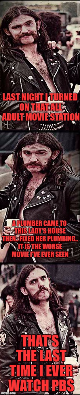 the movie was called "this old house".. good advice on plumbing but that's about it | LAST NIGHT I TURNED ON THAT ALL ADULT MOVIE STATION; A PLUMBER CAME TO THIS LADY'S HOUSE THEN.. FIXED HER PLUMBING.. IT IS THE WORSE MOVIE I'VE EVER SEEN; THAT'S THE LAST TIME I EVER WATCH PBS | image tagged in progessively pissed lemmy | made w/ Imgflip meme maker
