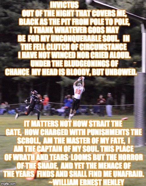 Invictus | INVICTUS              
OUT OF THE NIGHT THAT COVERS ME, 
BLACK AS THE PIT FROM POLE TO POLE, 
I THANK WHATEVER GODS MAY BE 
FOR MY UNCONQUERABLE SOUL. 

IN THE FELL CLUTCH OF CIRCUMSTANCE 
I HAVE NOT WINCED NOR CRIED ALOUD. 
UNDER THE BLUDGEONINGS OF CHANCE 
MY HEAD IS BLOODY, BUT UNBOWED. IT MATTERS NOT HOW STRAIT THE GATE, 
HOW CHARGED WITH PUNISHMENTS THE SCROLL, 
AM THE MASTER OF MY FATE, 
I AM THE CAPTAIN OF MY SOUL. THIS PLACE OF WRATH AND TEARS 
LOOMS BUT THE HORROR OF THE SHADE, 
AND YET THE MENACE OF THE YEARS 
FINDS AND SHALL FIND ME UNAFRAID. 
                   ~WILLIAM ERNEST HENLEY | image tagged in football | made w/ Imgflip meme maker