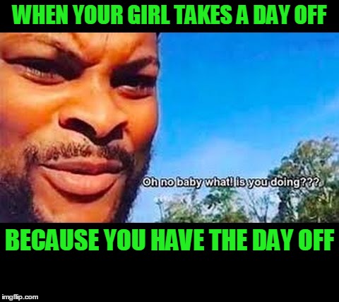 Now I don't have the day off. |  WHEN YOUR GIRL TAKES A DAY OFF; BECAUSE YOU HAVE THE DAY OFF | image tagged in oh no baby what is you doin | made w/ Imgflip meme maker