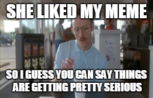 So I Guess You Can Say Things Are Getting Pretty Serious Meme | SHE LIKED MY MEME; SO I GUESS YOU CAN SAY THINGS ARE GETTING PRETTY SERIOUS | image tagged in memes,so i guess you can say things are getting pretty serious | made w/ Imgflip meme maker