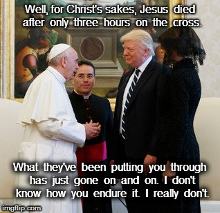 Trump Meets The Pope | Well, for Christ's sakes, Jesus  died  after  only  three  hours  on  the  cross. What  they've  been  putting  you  through  has  just  gone  on  and  on.  I  don't  know  how  you  endure  it.  I  really  don't. | image tagged in trump,pope,jesus,christ,political | made w/ Imgflip meme maker