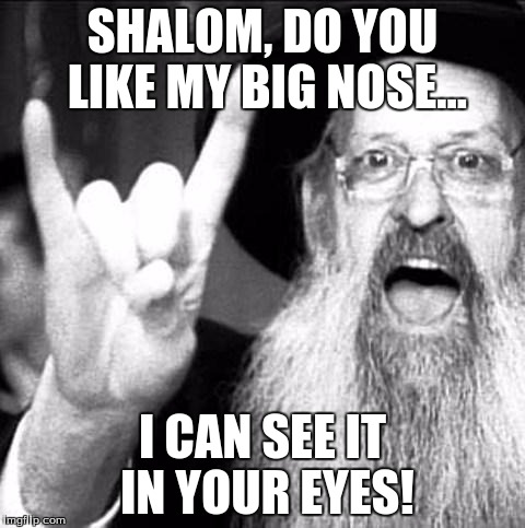 Jewish metal | SHALOM, DO YOU LIKE MY BIG NOSE... I CAN SEE IT IN YOUR EYES! | image tagged in jewish metal | made w/ Imgflip meme maker