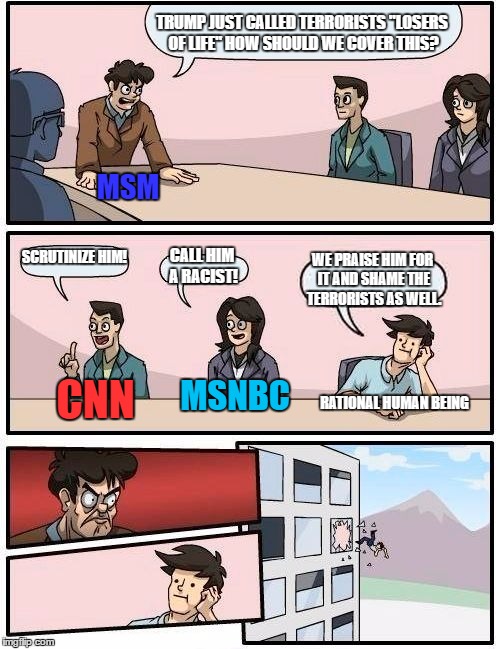 MSM | TRUMP JUST CALLED TERRORISTS "LOSERS OF LIFE" HOW SHOULD WE COVER THIS? MSM; SCRUTINIZE HIM! CALL HIM A RACIST! WE PRAISE HIM FOR IT AND SHAME THE TERRORISTS AS WELL. MSNBC; CNN; RATIONAL HUMAN BEING | image tagged in memes,boardroom meeting suggestion,donald trump | made w/ Imgflip meme maker