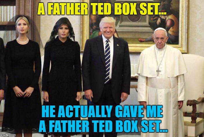 "The Pope? That fella that lives in the art gallery?" | A FATHER TED BOX SET... HE ACTUALLY GAVE ME A FATHER TED BOX SET... | image tagged in trump pope,memes,father ted,british tv,religion,politics | made w/ Imgflip meme maker