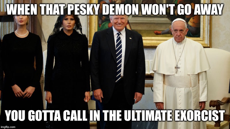 Trump exorcist | WHEN THAT PESKY DEMON WON'T GO AWAY; YOU GOTTA CALL IN THE ULTIMATE EXORCIST | image tagged in donald trump,pope francis,potus,the exorcist,funny memes,politics | made w/ Imgflip meme maker