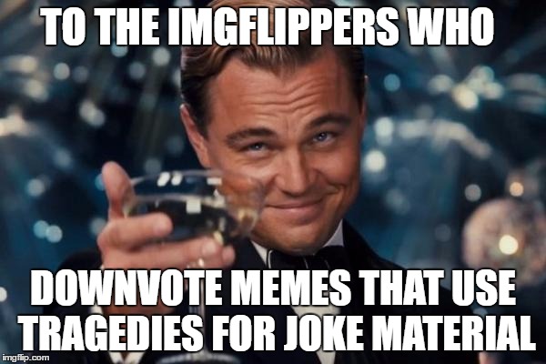 GOD Bless you and the friends/families of victims! | TO THE IMGFLIPPERS WHO; DOWNVOTE MEMES THAT USE TRAGEDIES FOR JOKE MATERIAL | image tagged in memes,leonardo dicaprio cheers | made w/ Imgflip meme maker