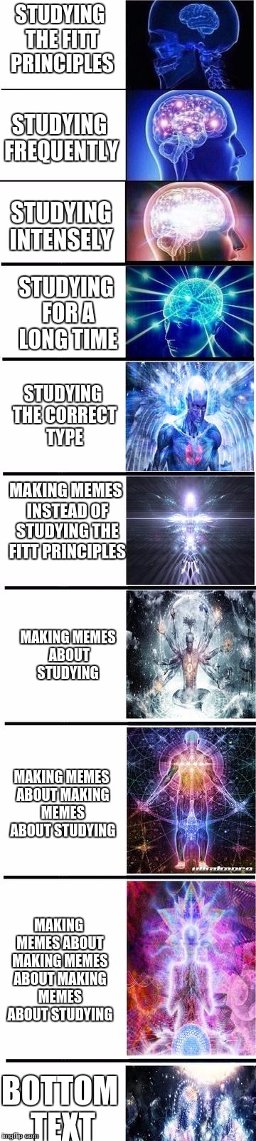 expanding brain | STUDYING THE FITT PRINCIPLES; STUDYING FREQUENTLY; STUDYING INTENSELY; STUDYING FOR A LONG TIME; STUDYING THE CORRECT TYPE; MAKING MEMES INSTEAD OF STUDYING THE FITT PRINCIPLES; MAKING MEMES ABOUT STUDYING; MAKING MEMES ABOUT MAKING MEMES ABOUT STUDYING; MAKING MEMES ABOUT MAKING MEMES ABOUT MAKING MEMES ABOUT STUDYING; BOTTOM TEXT | image tagged in expanding brain | made w/ Imgflip meme maker