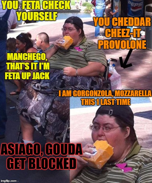 Any way you cut it, getting wheel cheezy in here  | YOU  FETA CHECK YOURSELF; YOU CHEDDAR CHEEZ-IT PROVOLONE; MANCHEGO, THAT'S IT I'M FETA UP JACK; I AM GORGONZOLA, MOZZARELLA THIS 1 LAST TIME; ASIAGO, GOUDA GET BLOCKED | image tagged in cheesy jokes,blocked,memes,funny,food | made w/ Imgflip meme maker