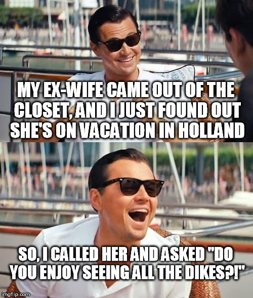 If this doesn't get some kind of award for "Worst pun made in the last decade." there is something wrong with the world. | MY EX-WIFE CAME OUT OF THE CLOSET, AND I JUST FOUND OUT SHE'S ON VACATION IN HOLLAND; SO, I CALLED HER AND ASKED "DO YOU ENJOY SEEING ALL THE DIKES?!" | image tagged in funny,memes,leonardo dicaprio wolf of wall street,holland,coming out of the closet,pun | made w/ Imgflip meme maker