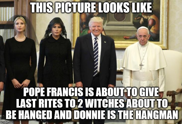 pope trumps | THIS PICTURE LOOKS LIKE; POPE FRANCIS IS ABOUT TO GIVE LAST RITES TO 2 WITCHES ABOUT TO BE HANGED AND DONNIE IS THE HANGMAN | image tagged in pope trumps | made w/ Imgflip meme maker