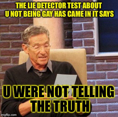 Maury Lie Detector | THE LIE DETECTOR TEST ABOUT U NOT BEING GAY HAS CAME IN IT SAYS; U WERE NOT TELLING THE TRUTH | image tagged in memes,maury lie detector | made w/ Imgflip meme maker