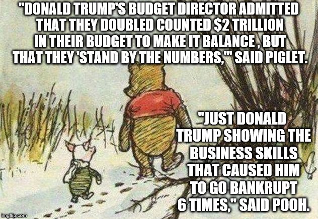 Pooh Piglet | "DONALD TRUMP'S BUDGET DIRECTOR ADMITTED THAT THEY DOUBLED COUNTED $2 TRILLION IN THEIR BUDGET TO MAKE IT BALANCE , BUT THAT THEY 'STAND BY THE NUMBERS,'" SAID PIGLET. "JUST DONALD TRUMP SHOWING THE BUSINESS SKILLS THAT CAUSED HIM TO GO BANKRUPT 6 TIMES," SAID POOH. | image tagged in pooh piglet | made w/ Imgflip meme maker