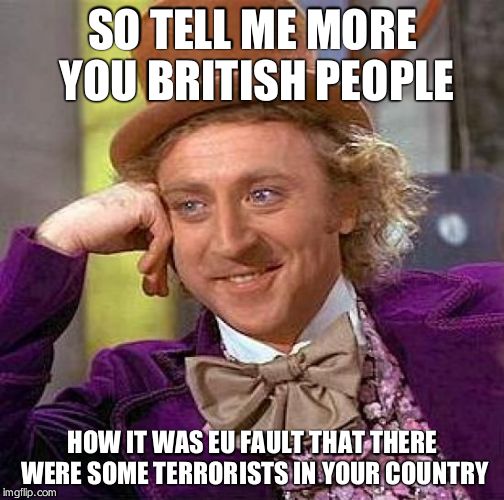 Creepy Condescending Wonka Meme | SO TELL ME MORE YOU BRITISH PEOPLE; HOW IT WAS EU FAULT THAT THERE WERE SOME TERRORISTS IN YOUR COUNTRY | image tagged in memes,creepy condescending wonka | made w/ Imgflip meme maker