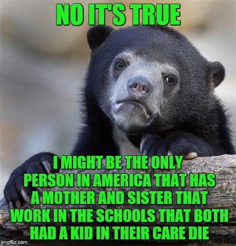 Confession Bear Meme | NO IT'S TRUE I MIGHT BE THE ONLY PERSON IN AMERICA THAT HAS A MOTHER AND SISTER THAT WORK IN THE SCHOOLS THAT BOTH HAD A KID IN THEIR CARE D | image tagged in memes,confession bear | made w/ Imgflip meme maker