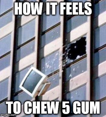Computer out window | HOW IT FEELS; TO CHEW 5 GUM | image tagged in computer out window | made w/ Imgflip meme maker