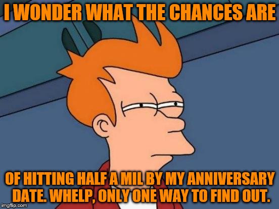 Futurama Fry Meme | I WONDER WHAT THE CHANCES ARE; OF HITTING HALF A MIL BY MY ANNIVERSARY DATE. WHELP, ONLY ONE WAY TO FIND OUT. | image tagged in memes,futurama fry | made w/ Imgflip meme maker