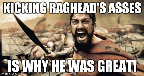 Sparta Leonidas Meme | KICKING RAGHEAD'S ASSES IS WHY HE WAS GREAT! | image tagged in memes,sparta leonidas | made w/ Imgflip meme maker