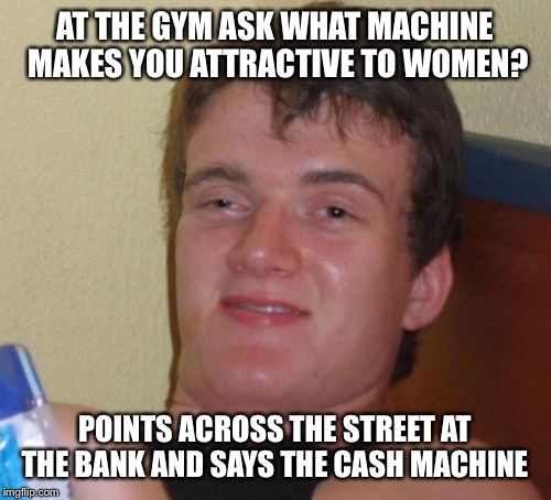 Money makes you pretty  | AT THE GYM ASK WHAT MACHINE MAKES YOU ATTRACTIVE TO WOMEN? POINTS ACROSS THE STREET AT THE BANK AND SAYS THE CASH MACHINE | image tagged in memes,10 guy,funny | made w/ Imgflip meme maker