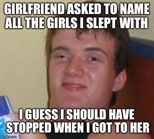 Naming your past not your future  | GIRLFRIEND ASKED TO NAME ALL THE GIRLS I SLEPT WITH; I GUESS I SHOULD HAVE STOPPED WHEN I GOT TO HER | image tagged in memes,10 guy,funny | made w/ Imgflip meme maker