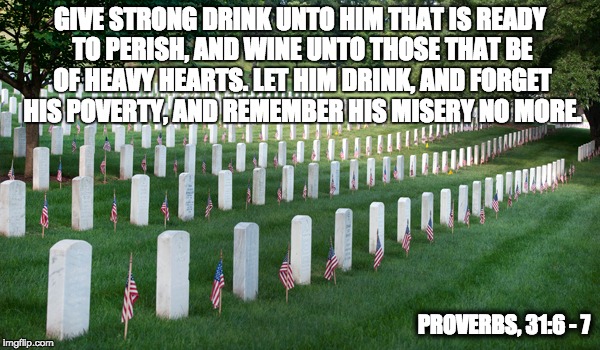 GIVE STRONG DRINK UNTO HIM THAT IS READY TO PERISH, AND WINE UNTO THOSE THAT BE OF HEAVY HEARTS.
LET HIM DRINK, AND FORGET HIS POVERTY, AND REMEMBER HIS MISERY NO MORE. PROVERBS, 31:6 - 7 | made w/ Imgflip meme maker