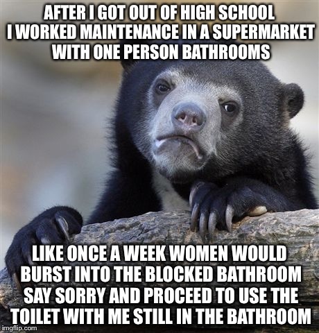 Confession Bear Meme | AFTER I GOT OUT OF HIGH SCHOOL I WORKED MAINTENANCE IN A SUPERMARKET WITH ONE PERSON BATHROOMS LIKE ONCE A WEEK WOMEN WOULD BURST INTO THE B | image tagged in memes,confession bear | made w/ Imgflip meme maker