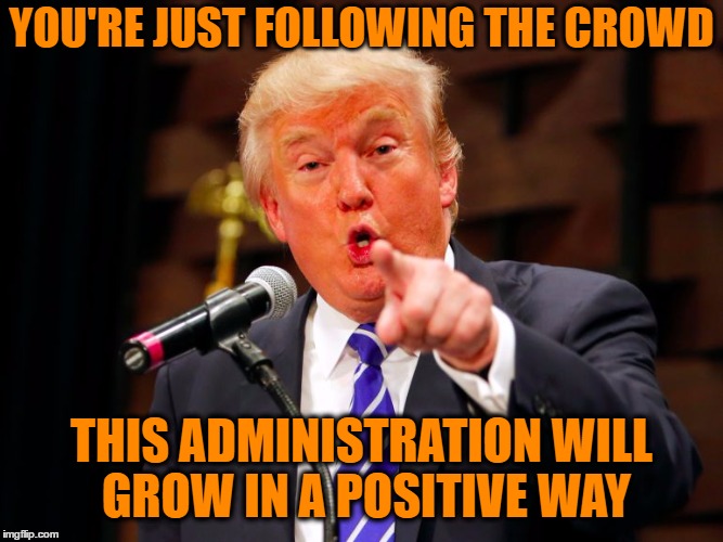 trump point | YOU'RE JUST FOLLOWING THE CROWD THIS ADMINISTRATION WILL GROW IN A POSITIVE WAY | image tagged in trump point | made w/ Imgflip meme maker