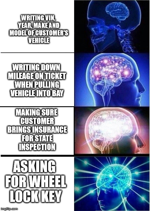 Expanding Brain Meme | WRITING VIN, YEAR, MAKE AND MODEL OF CUSTOMER'S VEHICLE; WRITING DOWN MILEAGE ON TICKET WHEN PULLING VEHICLE INTO BAY; MAKING SURE CUSTOMER BRINGS INSURANCE FOR STATE INSPECTION; ASKING FOR WHEEL LOCK KEY | image tagged in expanding brain | made w/ Imgflip meme maker