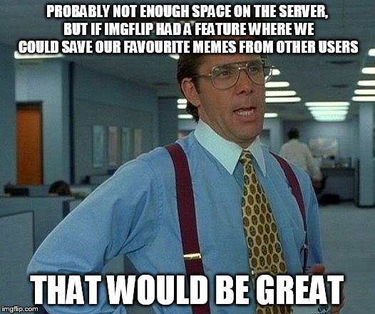 That Would Be Great Meme | PROBABLY NOT ENOUGH SPACE ON THE SERVER, BUT IF IMGFLIP HAD A FEATURE WHERE WE COULD SAVE OUR FAVOURITE MEMES FROM OTHER USERS; THAT WOULD BE GREAT | image tagged in memes,that would be great | made w/ Imgflip meme maker
