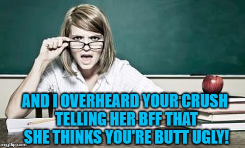 teacher | AND I OVERHEARD YOUR CRUSH TELLING HER BFF THAT SHE THINKS YOU'RE BUTT UGLY! | image tagged in teacher | made w/ Imgflip meme maker